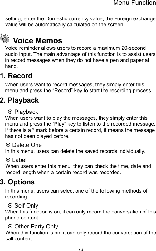 Menu Function                76setting, enter the Domestic currency value, the Foreign exchange value will be automatically calculated on the screen.  Voice Memos Voice reminder allows users to record a maximum 20-second audio input. The main advantage of this function is to assist users in record messages when they do not have a pen and paper at hand. 1. Record When users want to record messages, they simply enter this menu and press the “Record” key to start the recording process. 2. Playback  Playback When users want to play the messages, they simply enter this menu and press the “Play” key to listen to the recorded message. If there is a * mark before a certain record, it means the message has not been played before.  Delete One In this menu, users can delete the saved records individually.  Label When users enter this menu, they can check the time, date and record length when a certain record was recorded. 3. Options In this menu, users can select one of the following methods of recording:  Self Only     When this function is on, it can only record the conversation of this phone content.    Other Party Only     When this function is on, it can only record the conversation of the call content. 