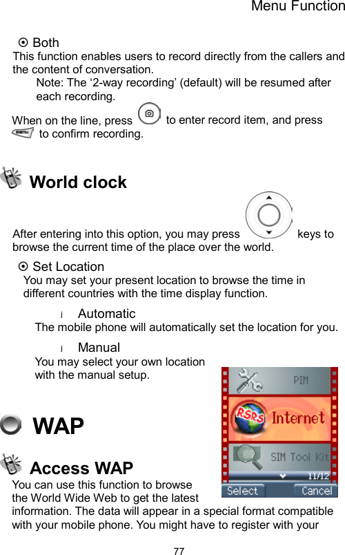 Menu Function                77 Both   This function enables users to record directly from the callers and the content of conversation. Note: The ‘2-way recording’ (default) will be resumed after each recording. When on the line, press    to enter record item, and press   to confirm recording.     World clock After entering into this option, you may press   keys to browse the current time of the place over the world.      Set Location   You may set your present location to browse the time in different countries with the time display function.   Automatic The mobile phone will automatically set the location for you.   Manual  You may select your own location with the manual setup.      WAP  Access WAP You can use this function to browse the World Wide Web to get the latest information. The data will appear in a special format compatible with your mobile phone. You might have to register with your 