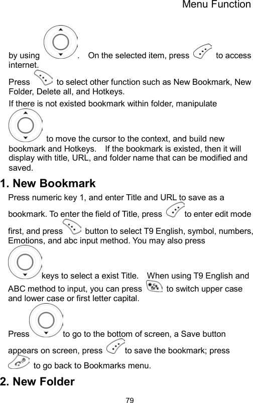 Menu Function                79by using  .    On the selected item, press   to access internet. Press    to select other function such as New Bookmark, New Folder, Delete all, and Hotkeys. If there is not existed bookmark within folder, manipulate   to move the cursor to the context, and build new bookmark and Hotkeys.    If the bookmark is existed, then it will display with title, URL, and folder name that can be modified and saved.  1. New Bookmark Press numeric key 1, and enter Title and URL to save as a bookmark. To enter the field of Title, press  to enter edit mode first, and press   button to select T9 English, symbol, numbers, Emotions, and abc input method. You may also press keys to select a exist Title.    When using T9 English and ABC method to input, you can press    to switch upper case and lower case or first letter capital.   Press to go to the bottom of screen, a Save button appears on screen, press  to save the bookmark; press   to go back to Bookmarks menu.   2. New Folder 