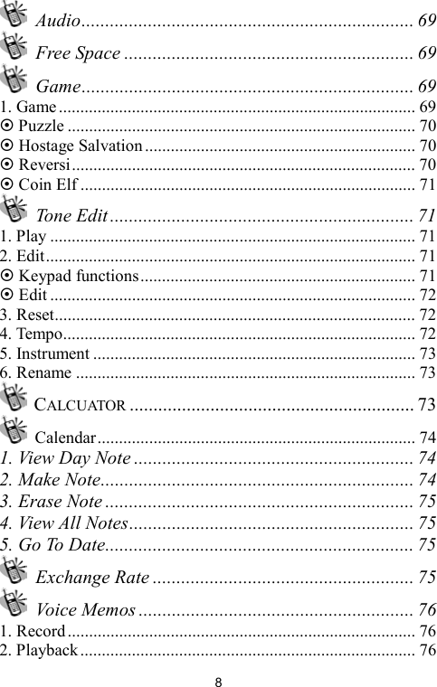   8 Audio...................................................................... 69  Free Space ............................................................. 69  Game...................................................................... 69 1. Game ................................................................................... 69  Puzzle ................................................................................. 70  Hostage Salvation............................................................... 70  Reversi................................................................................ 70  Coin Elf .............................................................................. 71  Tone Edit ................................................................ 71 1. Play ..................................................................................... 71 2. Edit...................................................................................... 71  Keypad functions................................................................ 71  Edit ..................................................................................... 72 3. Reset.................................................................................... 72 4. Tempo.................................................................................. 72 5. Instrument ........................................................................... 73 6. Rename ............................................................................... 73  CALCUATOR ............................................................ 73  Calendar.......................................................................... 74 1. View Day Note ........................................................... 74 2. Make Note.................................................................. 74 3. Erase Note ................................................................. 75 4. View All Notes............................................................ 75 5. Go To Date................................................................. 75  Exchange Rate ....................................................... 75  Voice Memos .......................................................... 76 1. Record................................................................................. 76 2. Playback.............................................................................. 76 
