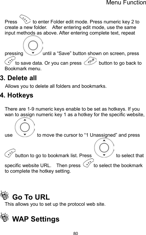 Menu Function                80Press    to enter Folder edit mode. Press numeric key 2 to create a new folder.    After entering edit mode, use the same input methods as above. After entering complete text, repeat pressing until a “Save” button shown on screen, press to save data. Or you can press    button to go back to Bookmark menu.   3. Delete all Allows you to delete all folders and bookmarks. 4. Hotkeys    There are 1-9 numeric keys enable to be set as hotkeys. If you wan to assign numeric key 1 as a hotkey for the specific website, use    to move the cursor to “1 Unassigned” and press button to go to bookmark list. Press    to select that specific website URL.    Then press  to select the bookmark to complete the hotkey setting.      Go To URL   This allows you to set up the protocol web site.  WAP Settings 