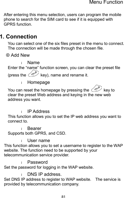 Menu Function                81After entering this menu selection, users can program the mobile phone to search for the SIM card to see if it is equipped with GPRS function.      1. Connection You can select one of the six files preset in the menu to connect. The connection will be made through the chosen file.  Add New Name  Enter the “name” function screen, you can clear the preset file (press the    key), name and rename it. Homepage  You can reset the homepage by pressing the   key to clear the preset Web address and keying in the new web address you want.  IP Address   This function allows you to set the IP web address you want to connect to. Bearer  Supports both GPRS, and CSD. User name   This function allows you to set a username to register to the WAP website. The function need to be supported by your telecommunication service provider. Password  Set the password for logging in the WAP website. DNS IP address. Set DNS IP address to register to WAP website.    The service is provided by telecommunication company.   