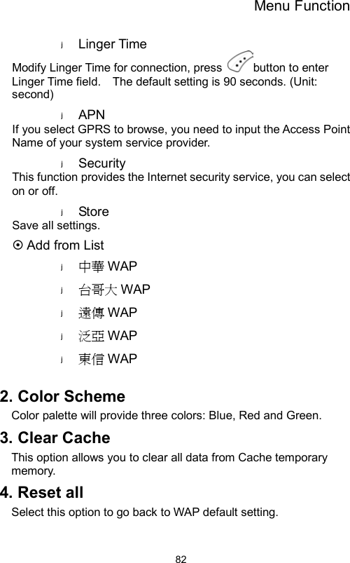 Menu Function                82Linger Time Modify Linger Time for connection, press  button to enter Linger Time field.    The default setting is 90 seconds. (Unit: second) APN  If you select GPRS to browse, you need to input the Access Point Name of your system service provider.   Security  This function provides the Internet security service, you can select on or off. Store   Save all settings.  Add from List 中華 WAP 台哥大 WAP 遠傳 WAP 泛亞 WAP 東信 WAP  2. Color Scheme Color palette will provide three colors: Blue, Red and Green.   3. Clear Cache   This option allows you to clear all data from Cache temporary memory. 4. Reset all Select this option to go back to WAP default setting. 