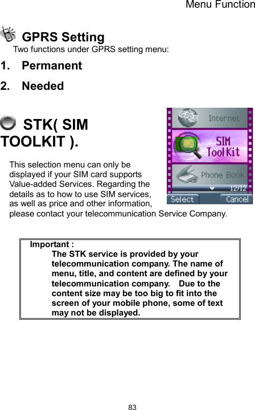 Menu Function                83 GPRS Setting Two functions under GPRS setting menu: 1.  Permanent 2.  Needed   STK( SIM TOOLKIT ). This selection menu can only be displayed if your SIM card supports Value-added Services. Regarding the details as to how to use SIM services, as well as price and other information, please contact your telecommunication Service Company.    Important :     The STK service is provided by your telecommunication company. The name of menu, title, and content are defined by your telecommunication company.    Due to the content size may be too big to fit into the screen of your mobile phone, some of text may not be displayed.     