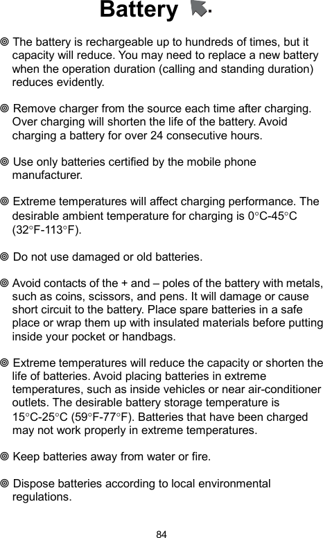            84Battery     The battery is rechargeable up to hundreds of times, but it capacity will reduce. You may need to replace a new battery when the operation duration (calling and standing duration) reduces evidently.   Remove charger from the source each time after charging. Over charging will shorten the life of the battery. Avoid charging a battery for over 24 consecutive hours.   Use only batteries certified by the mobile phone manufacturer.   Extreme temperatures will affect charging performance. The desirable ambient temperature for charging is 0°C-45°C (32°F-113°F).    Do not use damaged or old batteries.   Avoid contacts of the + and – poles of the battery with metals, such as coins, scissors, and pens. It will damage or cause short circuit to the battery. Place spare batteries in a safe place or wrap them up with insulated materials before putting inside your pocket or handbags.   Extreme temperatures will reduce the capacity or shorten the life of batteries. Avoid placing batteries in extreme temperatures, such as inside vehicles or near air-conditioner outlets. The desirable battery storage temperature is 15°C-25°C (59°F-77°F). Batteries that have been charged may not work properly in extreme temperatures.   Keep batteries away from water or fire.   Dispose batteries according to local environmental regulations. 