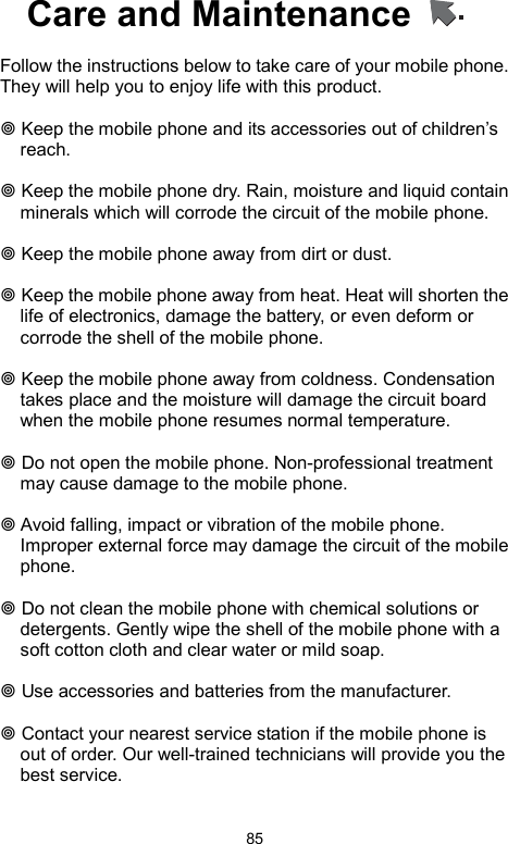            85Care and Maintenance      Follow the instructions below to take care of your mobile phone. They will help you to enjoy life with this product.     Keep the mobile phone and its accessories out of children’s reach.   Keep the mobile phone dry. Rain, moisture and liquid contain minerals which will corrode the circuit of the mobile phone.   Keep the mobile phone away from dirt or dust.   Keep the mobile phone away from heat. Heat will shorten the life of electronics, damage the battery, or even deform or corrode the shell of the mobile phone.   Keep the mobile phone away from coldness. Condensation takes place and the moisture will damage the circuit board when the mobile phone resumes normal temperature.     Do not open the mobile phone. Non-professional treatment may cause damage to the mobile phone.   Avoid falling, impact or vibration of the mobile phone. Improper external force may damage the circuit of the mobile phone.   Do not clean the mobile phone with chemical solutions or detergents. Gently wipe the shell of the mobile phone with a soft cotton cloth and clear water or mild soap.   Use accessories and batteries from the manufacturer.   Contact your nearest service station if the mobile phone is out of order. Our well-trained technicians will provide you the best service.   