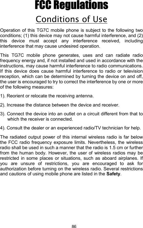            86FCC Regulations Conditions of Use Operation of this TG7C mobile phone is subject to the following two conditions; (1) this device may not cause harmful interference, and (2) this device must accept any interference received, including interference that may cause undesired operation.   This TG7C mobile phone generates, uses and can radiate radio frequency energy and, if not installed and used in accordance with the instructions, may cause harmful interference to radio communications. If this device does cause harmful interference to radio or television reception, which can be determined by turning the device on and off, the user is encouraged to try to correct the interference by one or more of the following measures:         1). Reorient or relocate the receiving antenna. 2). Increase the distance between the device and receiver. 3). Connect the device into an outlet on a circuit different from that to which the receiver is connected. 4). Consult the dealer or an experienced radio/TV technician for help. The radiated output power of this internal wireless radio is far below the FCC radio frequency exposure limits. Nevertheless, the wireless radio shall be used in such a manner that the radio is 1.5 cm or further from the human body. However, the user of wireless radios may be restricted in some places or situations, such as aboard airplanes. If you are unsure of restrictions, you are encouraged to ask for authorization before turning on the wireless radio. Several restrictions and cautions of using mobile phone are listed in the Safety.                  