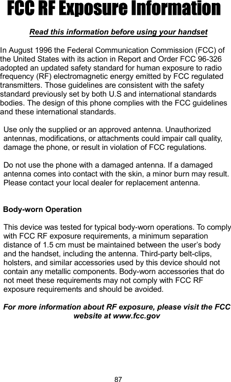            87FCC RF Exposure Information   Read this information before using your handset  In August 1996 the Federal Communication Commission (FCC) of the United States with its action in Report and Order FCC 96-326 adopted an updated safety standard for human exposure to radio frequency (RF) electromagnetic energy emitted by FCC regulated transmitters. Those guidelines are consistent with the safety standard previously set by both U.S and international standards bodies. The design of this phone complies with the FCC guidelines and these international standards.  Use only the supplied or an approved antenna. Unauthorized antennas, modifications, or attachments could impair call quality, damage the phone, or result in violation of FCC regulations.  Do not use the phone with a damaged antenna. If a damaged antenna comes into contact with the skin, a minor burn may result. Please contact your local dealer for replacement antenna.   Body-worn Operation  This device was tested for typical body-worn operations. To comply with FCC RF exposure requirements, a minimum separation distance of 1.5 cm must be maintained between the user’s body and the handset, including the antenna. Third-party belt-clips, holsters, and similar accessories used by this device should not contain any metallic components. Body-worn accessories that do not meet these requirements may not comply with FCC RF exposure requirements and should be avoided.  For more information about RF exposure, please visit the FCC website at www.fcc.gov  