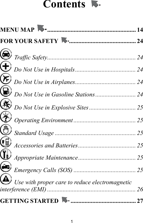   1Contents    MENU MAP  ......................................................... 14 FOR YOUR SAFETY  ........................................... 24  Traffic Safety......................................................... 24   Do Not Use in Hospitals....................................... 24   Do Not Use in Airplanes....................................... 24   Do Not Use in Gasoline Stations.......................... 24   Do Not Use in Explosive Sites .............................. 25  Operating Environment ........................................ 25  Standard Usage .................................................... 25   Accessories and Batteries..................................... 25  Appropriate Maintenance..................................... 25   Emergency Calls (SOS) ........................................ 25   Use with proper care to reduce electromagnetic interference (EMI) ......................................................... 26 GETTING STARTED  .......................................... 27 