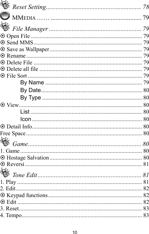   10 Reset Setting........................................................... 78  MMEDIA …… ........................................................ 79  File Manager ......................................................... 79  Open File............................................................................ 79  Send MMS.......................................................................... 79  Save as Wallpaper............................................................... 79  Rename............................................................................... 79  Delete File .......................................................................... 79  Delete all file ...................................................................... 79  File Sort.............................................................................. 79 　 By Name .................................................................. 79 　 By Date..................................................................... 80 　 By Type .................................................................... 80  View.................................................................................... 80 　 List ............................................................................ 80 　 Icon ........................................................................... 80  Detail Info........................................................................... 80 Free Space............................................................................... 80  Game...................................................................... 80 1. Game ................................................................................... 80  Hostage Salvation............................................................... 80  Reversi................................................................................ 81  Tone Edit ................................................................ 81 1. Play ..................................................................................... 81 2. Edit...................................................................................... 82  Keypad functions................................................................ 82  Edit ..................................................................................... 82 3. Reset.................................................................................... 83 4. Tempo.................................................................................. 83 