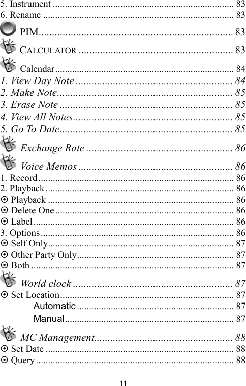   115. Instrument ........................................................................... 83 6. Rename ............................................................................... 83  PIM......................................................................... 83  CALCULATOR .......................................................... 83  Calendar.......................................................................... 84 1. View Day Note ........................................................... 84 2. Make Note.................................................................. 85 3. Erase Note ................................................................. 85 4. View All Notes............................................................ 85 5. Go To Date................................................................. 85  Exchange Rate ....................................................... 86  Voice Memos .......................................................... 86 1. Record................................................................................. 86 2. Playback.............................................................................. 86  Playback ............................................................................. 86  Delete One.......................................................................... 86  Label................................................................................... 86 3. Options................................................................................ 86  Self Only............................................................................. 87  Other Party Only................................................................. 87  Both .................................................................................... 87  World clock ............................................................ 87  Set Location........................................................................ 87 　 Automatic ................................................................. 87 　 Manual...................................................................... 87  MC Management.................................................... 88  Set Date .............................................................................. 88  Query.................................................................................. 88 