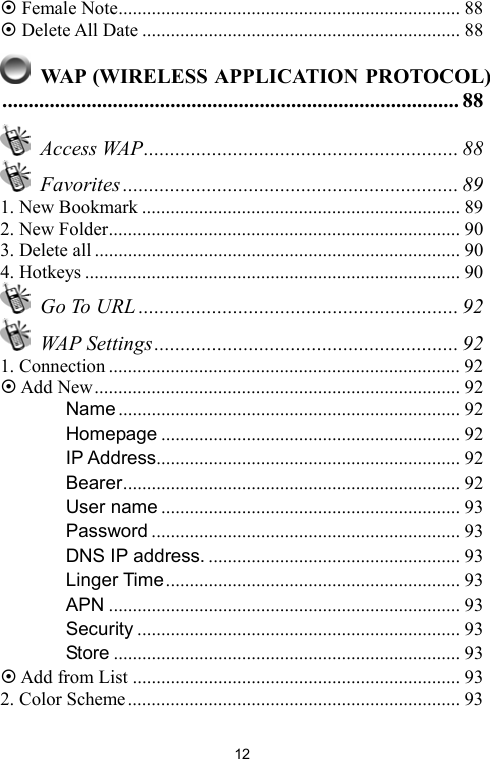   12 Female Note........................................................................ 88  Delete All Date ................................................................... 88   WAP (WIRELESS APPLICATION PROTOCOL)....................................................................................... 88  Access WAP............................................................ 88  Favorites ................................................................ 89 1. New Bookmark ................................................................... 89 2. New Folder.......................................................................... 90 3. Delete all ............................................................................. 90 4. Hotkeys ............................................................................... 90  Go To URL ............................................................. 92  WAP Settings.......................................................... 92 1. Connection .......................................................................... 92  Add New............................................................................. 92 　 Name ........................................................................ 92 　 Homepage ............................................................... 92 　 IP Address................................................................ 92 　 Bearer....................................................................... 92 　 User name ............................................................... 93 　 Password ................................................................. 93 　 DNS IP address. ..................................................... 93 　 Linger Time.............................................................. 93 　 APN .......................................................................... 93 　 Security .................................................................... 93 　 Store ......................................................................... 93  Add from List ..................................................................... 93 2. Color Scheme...................................................................... 93 