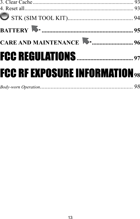   133. Clear Cache......................................................................... 93 4. Reset all............................................................................... 93  STK (SIM TOOL KIT)........................................... 94 BATTERY  ............................................................ 95 CARE AND MAINTENANCE  ........................... 96 FCC REGULATIONS..................................... 97 FCC RF EXPOSURE INFORMATION98 Body-worn Operation............................................................. 98  