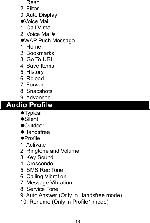   161. Read 2. Filter 3. Auto Display Voice Mail 1. Call V-mail 2. Voice Mail# WAP Push Message 1. Home 2. Bookmarks 3. Go To URL 4. Save Items 5. History 6. Reload 7. Forward 8. Snapshots 9. Advanced Audio Profile Typical Silent Outdoor Handsfree Profile1 1. Activate 2. Ringtone and Volume 3. Key Sound 4. Crescendo 5. SMS Rec Tone 6. Calling Vibration 7. Message Vibration 8. Service Tone 9. Auto Answer (Only in Handsfree mode) 10. Rename (Only in Profile1 mode)    