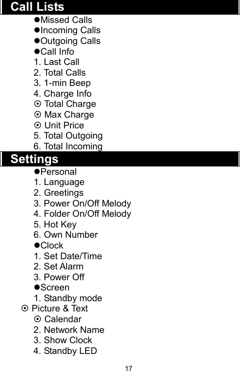   17Call Lists Missed Calls Incoming Calls Outgoing Calls Call Info 1. Last Call 2. Total Calls 3. 1-min Beep 4. Charge Info  Total Charge  Max Charge  Unit Price 5. Total Outgoing   6. Total Incoming   Settings Personal 1. Language 2. Greetings 3. Power On/Off Melody 4. Folder On/Off Melody 5. Hot Key   6. Own Number Clock  1. Set Date/Time 2. Set Alarm   3. Power Off Screen 1. Standby mode  Picture &amp; Text  Calendar 2. Network Name 3. Show Clock 4. Standby LED 