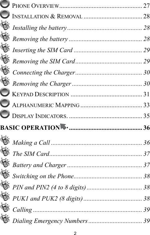   2 PHONE OVERVIEW................................................... 27  INSTALLATION &amp; REMOVAL .................................... 28  Installing the battery.............................................. 28   Removing the battery ............................................. 28   Inserting the SIM Card .......................................... 29   Removing the SIM Card......................................... 29   Connecting the Charger......................................... 30   Removing the Charger ........................................... 30  KEYPAD DESCRIPTION ............................................ 31  ALPHANUMERIC MAPPING ...................................... 33  DISPLAY INDICATORS. ............................................. 35 BASIC OPERATION ............................................. 36   Making a Call ........................................................ 36   The SIM Card......................................................... 37  Battery and Charger .............................................. 37   Switching on the Phone.......................................... 38   PIN and PIN2 (4 to 8 digits) .................................. 38   PUK1 and PUK2 (8 digits) .................................... 38  Calling ................................................................... 39   Dialing Emergency Numbers ................................. 39 