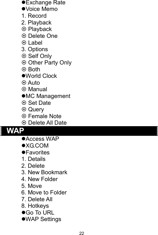   22Exchange Rate Voice Memo 1. Record 2. Playback  Playback  Delete One  Label 3. Options  Self Only  Other Party Only  Both World Clock  Auto  Manual MC Management  Set Date    Query    Female Note    Delete All Date WAP Access WAP XG.COM Favorites 1. Details   2. Delete 3. New Bookmark 4. New Folder 5. Move 6. Move to Folder 7. Delete All 8. Hotkeys Go To URL WAP Settings 