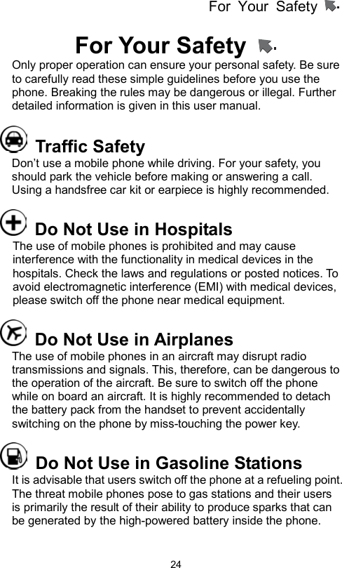 For Your Safety                   24 For Your Safety   Only proper operation can ensure your personal safety. Be sure to carefully read these simple guidelines before you use the phone. Breaking the rules may be dangerous or illegal. Further detailed information is given in this user manual.      Traffic Safety Don’t use a mobile phone while driving. For your safety, you should park the vehicle before making or answering a call. Using a handsfree car kit or earpiece is highly recommended.       Do Not Use in Hospitals The use of mobile phones is prohibited and may cause interference with the functionality in medical devices in the hospitals. Check the laws and regulations or posted notices. To avoid electromagnetic interference (EMI) with medical devices, please switch off the phone near medical equipment.   Do Not Use in Airplanes The use of mobile phones in an aircraft may disrupt radio transmissions and signals. This, therefore, can be dangerous to the operation of the aircraft. Be sure to switch off the phone while on board an aircraft. It is highly recommended to detach the battery pack from the handset to prevent accidentally switching on the phone by miss-touching the power key.   Do Not Use in Gasoline Stations It is advisable that users switch off the phone at a refueling point. The threat mobile phones pose to gas stations and their users is primarily the result of their ability to produce sparks that can be generated by the high-powered battery inside the phone.   