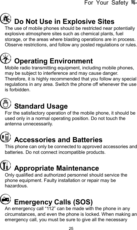 For Your Safety                   25  Do Not Use in Explosive Sites   The use of mobile phones should be restricted near potentially explosive atmosphere sites such as chemical plants, fuel storage, or the areas where blasting operations are in process. Observe restrictions, and follow any posted regulations or rules.  Operating Environment  Mobile radio transmitting equipment, including mobile phones, may be subject to interference and may cause danger. Therefore, it is highly recommended that you follow any special regulations in any area. Switch the phone off whenever the use is forbidden.  Standard Usage For the satisfactory operation of the mobile phone, it should be used only in a normal operating position. Do not touch the antenna unnecessarily.     Accessories and Batteries This phone can only be connected to approved accessories and batteries. Do not connect incompatible products.    Appropriate Maintenance  Only qualified and authorized personnel should service the phone equipment. Faulty installation or repair may be hazardous.   Emergency Calls (SOS) An emergency call “112” can be made with the phone in any circumstances, and even the phone is locked. When making an emergency call, you must be sure to give all the necessary 