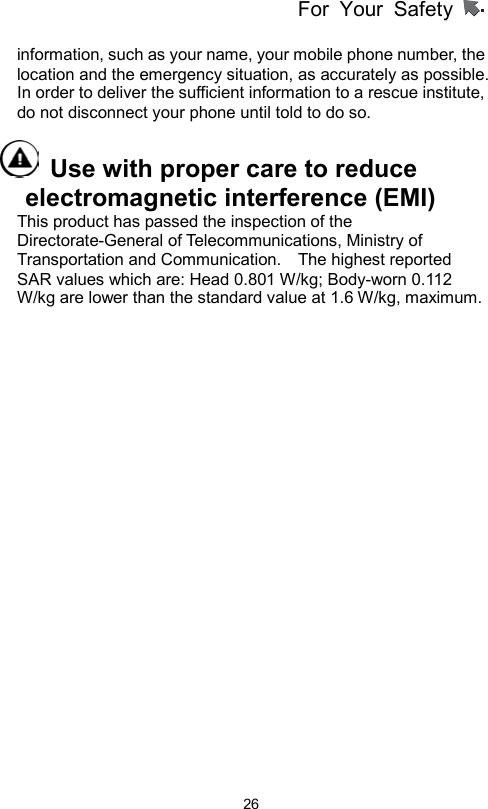 For Your Safety                   26information, such as your name, your mobile phone number, the location and the emergency situation, as accurately as possible. In order to deliver the sufficient information to a rescue institute, do not disconnect your phone until told to do so.     Use with proper care to reduce electromagnetic interference (EMI)   This product has passed the inspection of the Directorate-General of Telecommunications, Ministry of Transportation and Communication.    The highest reported SAR values which are: Head 0.801 W/kg; Body-worn 0.112 W/kg are lower than the standard value at 1.6 W/kg, maximum. 