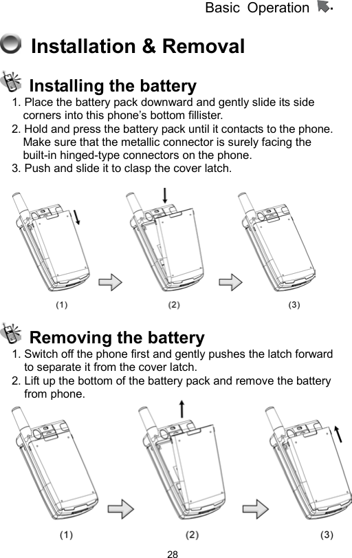          Basic Operation                  28  Installation &amp; Removal     Installing the battery 1. Place the battery pack downward and gently slide its side corners into this phone’s bottom fillister. 2. Hold and press the battery pack until it contacts to the phone. Make sure that the metallic connector is surely facing the built-in hinged-type connectors on the phone.   3. Push and slide it to clasp the cover latch.       Removing the battery 1. Switch off the phone first and gently pushes the latch forward to separate it from the cover latch.   2. Lift up the bottom of the battery pack and remove the battery from phone.  