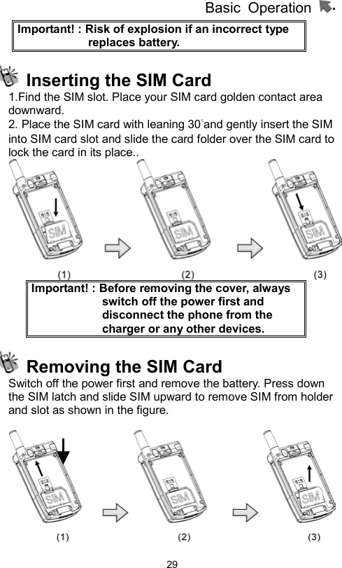          Basic Operation                  29Important! : Risk of explosion if an incorrect type replaces battery.   Inserting the SIM Card 1.Find the SIM slot. Place your SIM card golden contact area downward. 2. Place the SIM card with leaning 30°and gently insert the SIM into SIM card slot and slide the card folder over the SIM card to lock the card in its place..    Important! : Before removing the cover, always switch off the power first and disconnect the phone from the charger or any other devices.   Removing the SIM Card Switch off the power first and remove the battery. Press down the SIM latch and slide SIM upward to remove SIM from holder and slot as shown in the figure.   