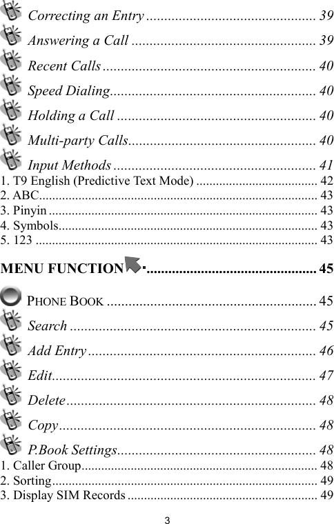   3  Correcting an Entry ............................................... 39   Answering a Call ................................................... 39  Recent Calls ........................................................... 40  Speed Dialing......................................................... 40  Holding a Call ....................................................... 40  Multi-party Calls.................................................... 40  Input Methods ........................................................ 41 1. T9 English (Predictive Text Mode) ..................................... 42 2. ABC..................................................................................... 43 3. Pinyin.................................................................................. 43 4. Symbols............................................................................... 43 5. 123 ...................................................................................... 43 MENU FUNCTION ............................................... 45  PHONE BOOK .......................................................... 45  Search .................................................................... 45  Add Entry ............................................................... 46  Edit......................................................................... 47  Delete..................................................................... 48  Copy....................................................................... 48  P.Book Settings....................................................... 48 1. Caller Group........................................................................ 48 2. Sorting................................................................................. 49 3. Display SIM Records .......................................................... 49 