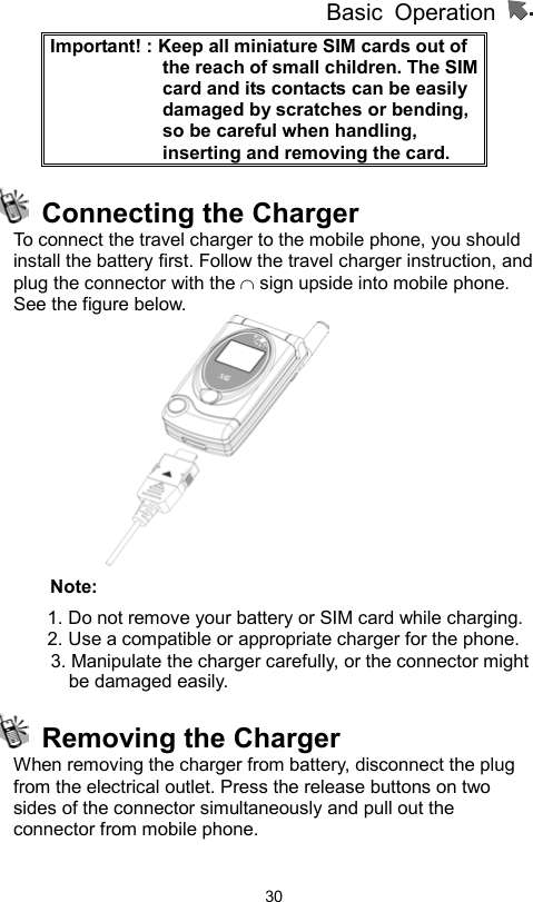          Basic Operation                  30Important! : Keep all miniature SIM cards out of the reach of small children. The SIM card and its contacts can be easily damaged by scratches or bending, so be careful when handling, inserting and removing the card.       Connecting the Charger To connect the travel charger to the mobile phone, you should install the battery first. Follow the travel charger instruction, and plug the connector with the ∩ sign upside into mobile phone. See the figure below.    Note: 1. Do not remove your battery or SIM card while charging. 2. Use a compatible or appropriate charger for the phone.         3. Manipulate the charger carefully, or the connector might be damaged easily.     Removing the Charger When removing the charger from battery, disconnect the plug from the electrical outlet. Press the release buttons on two sides of the connector simultaneously and pull out the connector from mobile phone.     