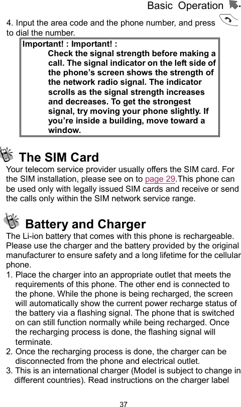          Basic Operation                  374. Input the area code and the phone number, and press   to dial the number. Important! : Important! :             Check the signal strength before making a call. The signal indicator on the left side of the phone’s screen shows the strength of the network radio signal. The indicator scrolls as the signal strength increases and decreases. To get the strongest signal, try moving your phone slightly. If you’re inside a building, move toward a window.   The SIM Card Your telecom service provider usually offers the SIM card. For the SIM installation, please see on to page 29.This phone can be used only with legally issued SIM cards and receive or send the calls only within the SIM network service range.    Battery and Charger The Li-ion battery that comes with this phone is rechargeable. Please use the charger and the battery provided by the original manufacturer to ensure safety and a long lifetime for the cellular phone. 1. Place the charger into an appropriate outlet that meets the requirements of this phone. The other end is connected to the phone. While the phone is being recharged, the screen will automatically show the current power recharge status of the battery via a flashing signal. The phone that is switched on can still function normally while being recharged. Once the recharging process is done, the flashing signal will terminate. 2. Once the recharging process is done, the charger can be disconnected from the phone and electrical outlet. 3. This is an international charger (Model is subject to change in different countries). Read instructions on the charger label 