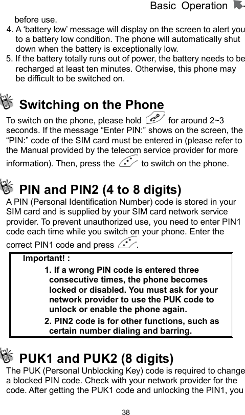          Basic Operation                  38before use. 4. A ‘battery low’ message will display on the screen to alert you to a battery low condition. The phone will automatically shut down when the battery is exceptionally low. 5. If the battery totally runs out of power, the battery needs to be recharged at least ten minutes. Otherwise, this phone may be difficult to be switched on.   Switching on the Phone   To switch on the phone, please hold   for around 2~3 seconds. If the message “Enter PIN:” shows on the screen, the   “PIN:” code of the SIM card must be entered in (please refer to the Manual provided by the telecom service provider for more information). Then, press the    to switch on the phone.     PIN and PIN2 (4 to 8 digits)   A PIN (Personal Identification Number) code is stored in your SIM card and is supplied by your SIM card network service provider. To prevent unauthorized use, you need to enter PIN1 code each time while you switch on your phone. Enter the correct PIN1 code and press  . Important! :   1. If a wrong PIN code is entered three consecutive times, the phone becomes locked or disabled. You must ask for your network provider to use the PUK code to unlock or enable the phone again.   2. PIN2 code is for other functions, such as certain number dialing and barring.   PUK1 and PUK2 (8 digits)   The PUK (Personal Unblocking Key) code is required to change a blocked PIN code. Check with your network provider for the code. After getting the PUK1 code and unlocking the PIN1, you 