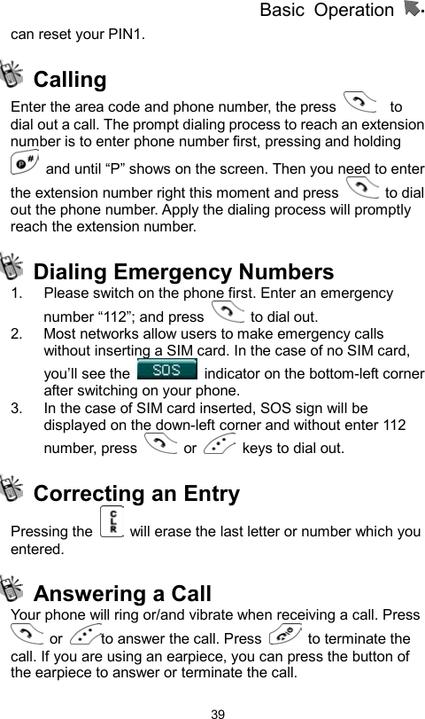          Basic Operation                  39can reset your PIN1.    Calling Enter the area code and phone number, the press    to dial out a call. The prompt dialing process to reach an extension number is to enter phone number first, pressing and holding   and until “P” shows on the screen. Then you need to enter the extension number right this moment and press   to dial out the phone number. Apply the dialing process will promptly reach the extension number.    Dialing Emergency Numbers 1.  Please switch on the phone first. Enter an emergency number “112”; and press   to dial out. 2.  Most networks allow users to make emergency calls without inserting a SIM card. In the case of no SIM card, you’ll see the    indicator on the bottom-left corner after switching on your phone. 3.  In the case of SIM card inserted, SOS sign will be displayed on the down-left corner and without enter 112 number, press   or    keys to dial out.   Correcting an Entry Pressing the    will erase the last letter or number which you entered.   Answering a Call   Your phone will ring or/and vibrate when receiving a call. Press  or  to answer the call. Press   to terminate the call. If you are using an earpiece, you can press the button of the earpiece to answer or terminate the call. 