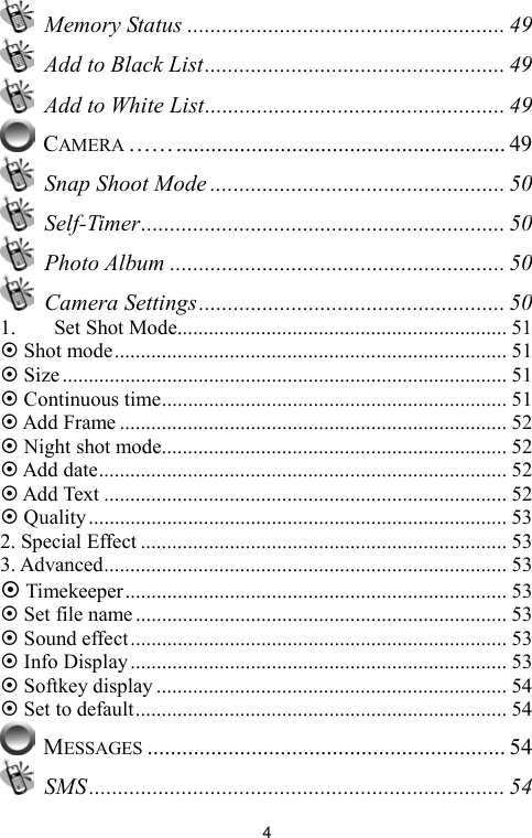   4 Memory Status ....................................................... 49   Add to Black List.................................................... 49   Add to White List.................................................... 49  CAMERA ……......................................................... 49  Snap Shoot Mode ................................................... 50  Self-Timer............................................................... 50  Photo Album .......................................................... 50  Camera Settings..................................................... 50 1. Set Shot Mode............................................................... 51  Shot mode........................................................................... 51  Size..................................................................................... 51  Continuous time.................................................................. 51  Add Frame .......................................................................... 52  Night shot mode.................................................................. 52  Add date.............................................................................. 52  Add Text ............................................................................. 52  Quality................................................................................ 53 2. Special Effect ...................................................................... 53 3. Advanced............................................................................. 53  Timekeeper......................................................................... 53  Set file name....................................................................... 53  Sound effect........................................................................ 53  Info Display........................................................................ 53  Softkey display ................................................................... 54  Set to default....................................................................... 54  MESSAGES .............................................................. 54  SMS........................................................................ 54 
