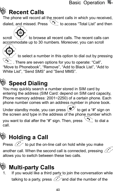          Basic Operation                  40 Recent Calls The phone will record all the recent calls in which you received, dialed, and missed. Press    to access “Total List” and then scroll    to browse all recent calls. The recent calls can accommodate up to 30 numbers. Moreover, you can scroll   to select a number in this option to dial out by pressing   . There are seven options for you to operate: “Call”, “Move to Phonebook”, “Remove”, “Add to Black List”, “Add to White List”, “Send SMS” and ”Send MMS”.  Speed Dialing You may quickly search a number stored in SIM card by entering the address (SIM Card: depend on SIM card capacity, Phone memory address: 2001~2250) of a certain phone. Each phone number comes with an address number in phone book.   Under standby mode, you can press    to get a “#” sign on the screen and type in the address of the phone number which you want to dial after the “#” sign. Then, press   to dial a call.   Holding a Call Press    to put the on-line call on hold while you make another call. When the second call is connected, pressing   allows you to switch between these two calls.  Multi-party Calls  1.  If you would like a third party to join the conversation while talking to a party, press  and dial the number of the 