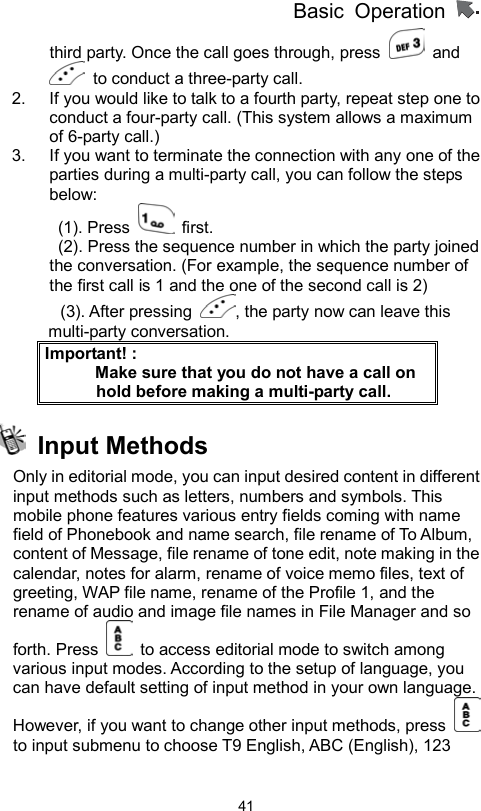          Basic Operation                  41third party. Once the call goes through, press   and   to conduct a three-party call.   2.  If you would like to talk to a fourth party, repeat step one to conduct a four-party call. (This system allows a maximum of 6-party call.) 3.  If you want to terminate the connection with any one of the parties during a multi-party call, you can follow the steps below:  (1). Press   first.   (2). Press the sequence number in which the party joined         the conversation. (For example, the sequence number of the first call is 1 and the one of the second call is 2) (3). After pressing  , the party now can leave this multi-party conversation. Important! :                 Make sure that you do not have a call on hold before making a multi-party call.  Input Methods Only in editorial mode, you can input desired content in different input methods such as letters, numbers and symbols. This mobile phone features various entry fields coming with name field of Phonebook and name search, file rename of To Album, content of Message, file rename of tone edit, note making in the calendar, notes for alarm, rename of voice memo files, text of greeting, WAP file name, rename of the Profile 1, and the rename of audio and image file names in File Manager and so forth. Press    to access editorial mode to switch among various input modes. According to the setup of language, you can have default setting of input method in your own language. However, if you want to change other input methods, press   to input submenu to choose T9 English, ABC (English), 123 