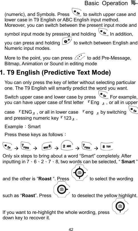          Basic Operation                  42(numeric), and Symbols. Press    to switch upper case and lower case in T9 English or ABC English input method. Moreover, you can switch between the present input mode and symbol input mode by pressing and holding  , In addition, you can press and holding    to switch between English and Numeric input modes. More to the point, you can press   to add Pre-Message, Bitmap, Animation or Sound in editing mode 1. T9 English (Predictive Text Mode) You can only press the key of letter without selecting particular one. The T9 English will smartly predict the word you want. Switch upper case and lower case by press  . For example, you can have upper case of first letter  『Eng  』, or all in upper case  『ENG』, or all in lower case  『eng  』by switching   and pressing numeric key『123』.  Example：Smart  Press these keys as follows：                     Only six steps to bring about a word “Smart” completely. After inputting in 7、6、2、7、8, two words can be selected, “ Smart ” and the other is “Roast “. Press    to select the wording such as “Roast”. Press    to deselect the yellow highlight.   If you want to re-highlight the whole wording, press   down key to recover it.   