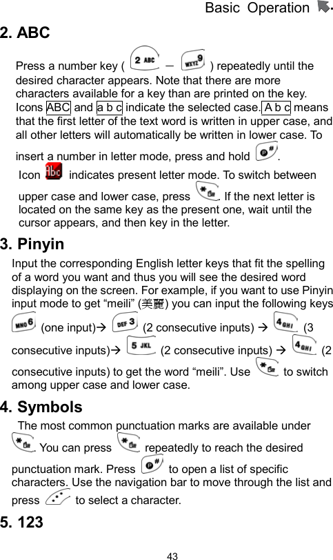          Basic Operation                  432. ABC   Press a number key (   －    ) repeatedly until the desired character appears. Note that there are more characters available for a key than are printed on the key. Icons ABC and a b c indicate the selected case. A b c means that the first letter of the text word is written in upper case, and all other letters will automatically be written in lower case. To insert a number in letter mode, press and hold  . Icon    indicates present letter mode. To switch between upper case and lower case, press  . If the next letter is located on the same key as the present one, wait until the cursor appears, and then key in the letter.   3. Pinyin Input the corresponding English letter keys that fit the spelling of a word you want and thus you will see the desired word displaying on the screen. For example, if you want to use Pinyin input mode to get “meili” (美麗) you can input the following keys  (one input)  (2 consecutive inputs)   (3 consecutive inputs)  (2 consecutive inputs)   (2 consecutive inputs) to get the word “meili”. Use   to switch among upper case and lower case. 4. Symbols   The most common punctuation marks are available under . You can press    repeatedly to reach the desired punctuation mark. Press    to open a list of specific characters. Use the navigation bar to move through the list and press    to select a character.   5. 123 