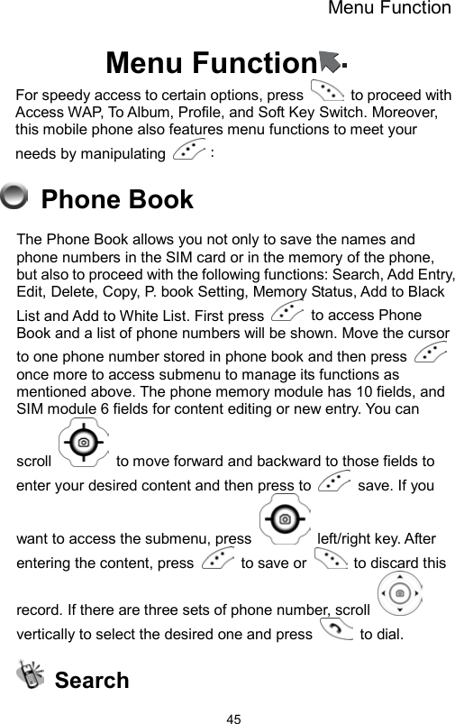 Menu Function                45Menu Function  For speedy access to certain options, press    to proceed with Access WAP, To Album, Profile, and Soft Key Switch. Moreover, this mobile phone also features menu functions to meet your needs by manipulating  ：  Phone Book The Phone Book allows you not only to save the names and phone numbers in the SIM card or in the memory of the phone, but also to proceed with the following functions: Search, Add Entry, Edit, Delete, Copy, P. book Setting, Memory Status, Add to Black List and Add to White List. First press   to access Phone Book and a list of phone numbers will be shown. Move the cursor to one phone number stored in phone book and then press   once more to access submenu to manage its functions as mentioned above. The phone memory module has 10 fields, and SIM module 6 fields for content editing or new entry. You can scroll    to move forward and backward to those fields to enter your desired content and then press to   save. If you want to access the submenu, press   left/right key. After entering the content, press    to save or    to discard this record. If there are three sets of phone number, scroll   vertically to select the desired one and press   to dial.   Search 