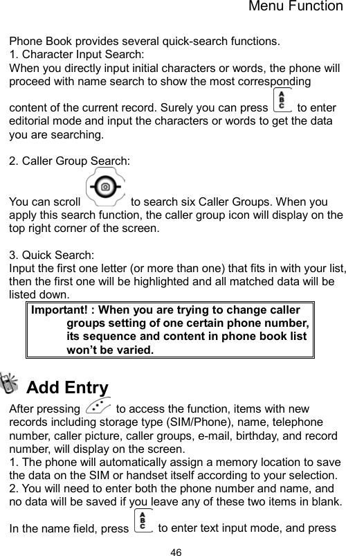 Menu Function                46Phone Book provides several quick-search functions.   1. Character Input Search: When you directly input initial characters or words, the phone will proceed with name search to show the most corresponding content of the current record. Surely you can press   to enter editorial mode and input the characters or words to get the data you are searching.   2. Caller Group Search: You can scroll    to search six Caller Groups. When you apply this search function, the caller group icon will display on the top right corner of the screen.    3. Quick Search:   Input the first one letter (or more than one) that fits in with your list, then the first one will be highlighted and all matched data will be listed down. Important! : When you are trying to change caller groups setting of one certain phone number, its sequence and content in phone book list won’t be varied.  Add Entry After pressing    to access the function, items with new records including storage type (SIM/Phone), name, telephone number, caller picture, caller groups, e-mail, birthday, and record number, will display on the screen. 1. The phone will automatically assign a memory location to save the data on the SIM or handset itself according to your selection. 2. You will need to enter both the phone number and name, and no data will be saved if you leave any of these two items in blank. In the name field, press    to enter text input mode, and press 