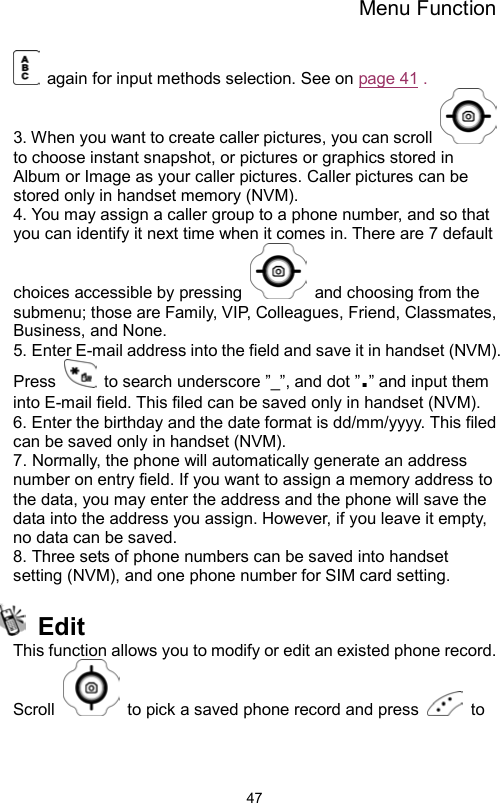 Menu Function                47  again for input methods selection. See on page 41 . 3. When you want to create caller pictures, you can scroll   to choose instant snapshot, or pictures or graphics stored in Album or Image as your caller pictures. Caller pictures can be stored only in handset memory (NVM).   4. You may assign a caller group to a phone number, and so that you can identify it next time when it comes in. There are 7 default choices accessible by pressing    and choosing from the submenu; those are Family, VIP, Colleagues, Friend, Classmates, Business, and None.   5. Enter E-mail address into the field and save it in handset (NVM). Press    to search underscore ”_”, and dot ”.” and input them into E-mail field. This filed can be saved only in handset (NVM). 6. Enter the birthday and the date format is dd/mm/yyyy. This filed can be saved only in handset (NVM). 7. Normally, the phone will automatically generate an address number on entry field. If you want to assign a memory address to the data, you may enter the address and the phone will save the data into the address you assign. However, if you leave it empty, no data can be saved. 8. Three sets of phone numbers can be saved into handset setting (NVM), and one phone number for SIM card setting.  Edit This function allows you to modify or edit an existed phone record.   Scroll    to pick a saved phone record and press   to 