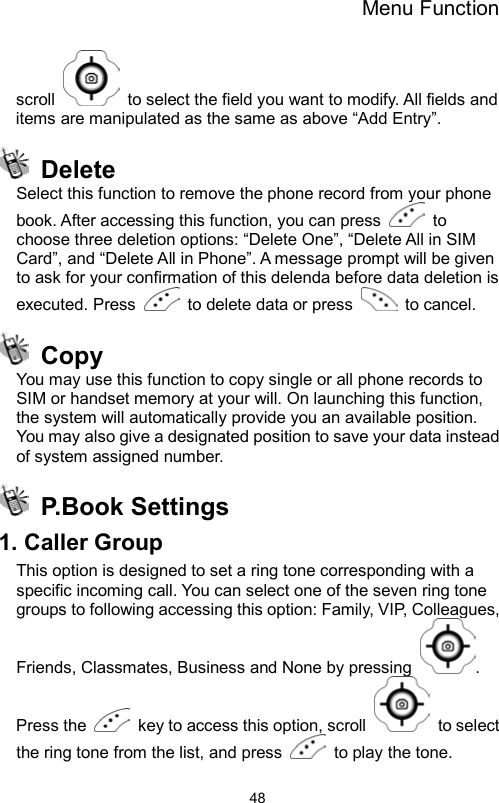 Menu Function                48scroll    to select the field you want to modify. All fields and items are manipulated as the same as above “Add Entry”.    Delete Select this function to remove the phone record from your phone book. After accessing this function, you can press   to choose three deletion options: “Delete One”, “Delete All in SIM Card”, and “Delete All in Phone”. A message prompt will be given to ask for your confirmation of this delenda before data deletion is executed. Press    to delete data or press   to cancel.  Copy You may use this function to copy single or all phone records to SIM or handset memory at your will. On launching this function, the system will automatically provide you an available position. You may also give a designated position to save your data instead of system assigned number.  P.Book Settings 1. Caller Group This option is designed to set a ring tone corresponding with a specific incoming call. You can select one of the seven ring tone groups to following accessing this option: Family, VIP, Colleagues, Friends, Classmates, Business and None by pressing  . Press the    key to access this option, scroll   to select the ring tone from the list, and press    to play the tone.   