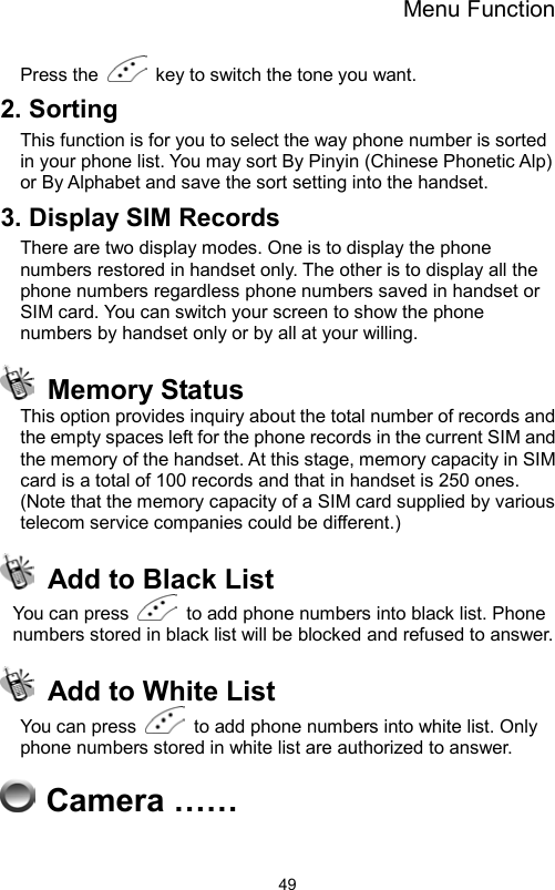 Menu Function                49Press the    key to switch the tone you want. 2. Sorting This function is for you to select the way phone number is sorted in your phone list. You may sort By Pinyin (Chinese Phonetic Alp) or By Alphabet and save the sort setting into the handset. 3. Display SIM Records There are two display modes. One is to display the phone numbers restored in handset only. The other is to display all the phone numbers regardless phone numbers saved in handset or SIM card. You can switch your screen to show the phone numbers by handset only or by all at your willing.  Memory Status This option provides inquiry about the total number of records and the empty spaces left for the phone records in the current SIM and the memory of the handset. At this stage, memory capacity in SIM card is a total of 100 records and that in handset is 250 ones. (Note that the memory capacity of a SIM card supplied by various telecom service companies could be different.)       Add to Black List   You can press    to add phone numbers into black list. Phone numbers stored in black list will be blocked and refused to answer.   Add to White List You can press    to add phone numbers into white list. Only phone numbers stored in white list are authorized to answer.  Camera ……                   