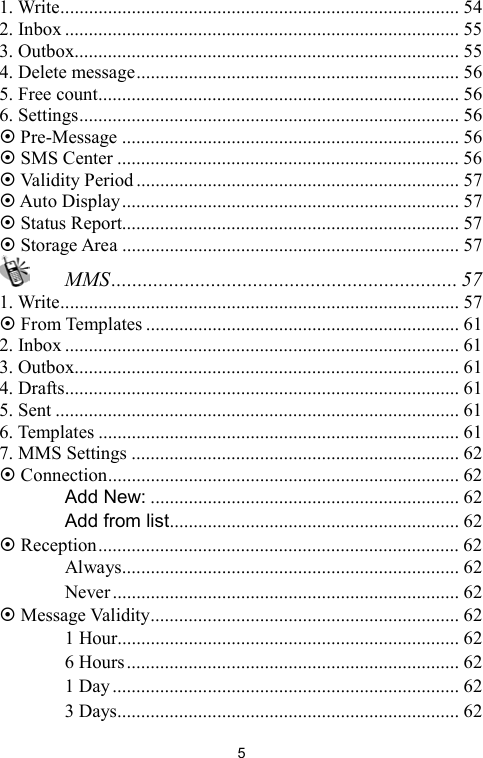   51. Write.................................................................................... 54 2. Inbox ................................................................................... 55 3. Outbox................................................................................. 55 4. Delete message.................................................................... 56 5. Free count............................................................................ 56 6. Settings................................................................................ 56  Pre-Message ....................................................................... 56  SMS Center ........................................................................ 56  Validity Period .................................................................... 57  Auto Display....................................................................... 57  Status Report....................................................................... 57  Storage Area ....................................................................... 57  MMS.................................................................. 57 1. Write.................................................................................... 57  From Templates .................................................................. 61 2. Inbox ................................................................................... 61 3. Outbox................................................................................. 61 4. Drafts................................................................................... 61 5. Sent ..................................................................................... 61 6. Templates ............................................................................ 61 7. MMS Settings ..................................................................... 62  Connection.......................................................................... 62 　 Add New: ................................................................. 62 　 Add from list............................................................. 62  Reception............................................................................ 62 　 Always....................................................................... 62 　 Never......................................................................... 62  Message Validity................................................................. 62 　 1 Hour........................................................................ 62 　 6 Hours...................................................................... 62 　 1 Day......................................................................... 62 　 3 Days........................................................................ 62 
