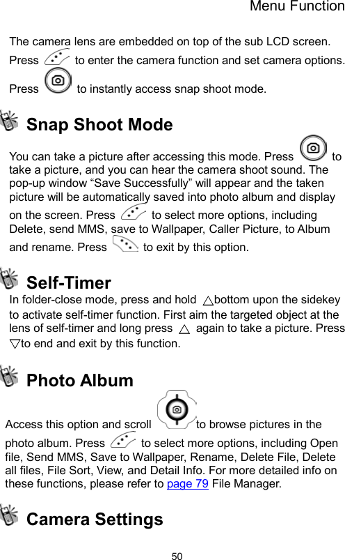 Menu Function                50The camera lens are embedded on top of the sub LCD screen. Press    to enter the camera function and set camera options. Press    to instantly access snap shoot mode.   Snap Shoot Mode You can take a picture after accessing this mode. Press   to take a picture, and you can hear the camera shoot sound. The pop-up window “Save Successfully” will appear and the taken picture will be automatically saved into photo album and display on the screen. Press    to select more options, including Delete, send MMS, save to Wallpaper, Caller Picture, to Album and rename. Press    to exit by this option.  Self-Timer In folder-close mode, press and hold  △bottom upon the sidekey to activate self-timer function. First aim the targeted object at the lens of self-timer and long press  △  again to take a picture. Press ▽to end and exit by this function.  Photo Album Access this option and scroll  to browse pictures in the photo album. Press    to select more options, including Open file, Send MMS, Save to Wallpaper, Rename, Delete File, Delete all files, File Sort, View, and Detail Info. For more detailed info on these functions, please refer to page 79 File Manager.  Camera Settings 