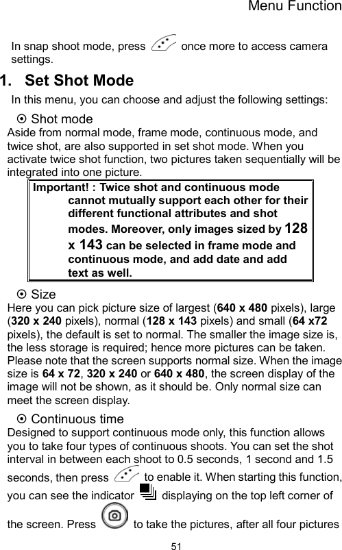 Menu Function                51In snap shoot mode, press    once more to access camera settings. 1.  Set Shot Mode In this menu, you can choose and adjust the following settings:  Shot mode Aside from normal mode, frame mode, continuous mode, and twice shot, are also supported in set shot mode. When you activate twice shot function, two pictures taken sequentially will be integrated into one picture. Important! : Twice shot and continuous mode cannot mutually support each other for their different functional attributes and shot modes. Moreover, only images sized by 128 x 143 can be selected in frame mode and continuous mode, and add date and add text as well.    Size Here you can pick picture size of largest (640 x 480 pixels), large (320 x 240 pixels), normal (128 x 143 pixels) and small (64 x72 pixels), the default is set to normal. The smaller the image size is, the less storage is required; hence more pictures can be taken. Please note that the screen supports normal size. When the image size is 64 x 72, 320 x 240 or 640 x 480, the screen display of the image will not be shown, as it should be. Only normal size can meet the screen display.  Continuous time   Designed to support continuous mode only, this function allows you to take four types of continuous shoots. You can set the shot interval in between each shoot to 0.5 seconds, 1 second and 1.5 seconds, then press    to enable it. When starting this function, you can see the indicator    displaying on the top left corner of the screen. Press    to take the pictures, after all four pictures 