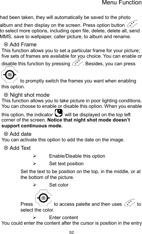 Menu Function                52had been taken, they will automatically be saved to the photo album and then display on the screen. Press option button   to select more options, including open file, delete, delete all, send MMS, save to wallpaper, caller picture, to album and rename.    Add Frame This function allows you to set a particular frame for your picture; five sets of frames are available for you choice. You can enable or disable this function by pressing  . Besides, you can press   to promptly switch the frames you want when enabling this option.  Night shot mode This function allows you to take picture in poor lighting conditions. You can choose to enable or disable this option. When you enable this option, the indicator    will be displayed on the top left corner of the screen. Notice that night shot mode doesn’t support continuous mode.  Add date You can activate this option to add the date on the image.  Add Text   Enable/Disable this option   Set text position Set the text to be position on the top, in the middle, or at the bottom of the picture.   Set color Press    to access palette and then uses   to select the color.   Enter content You could enter the content after the cursor is position in the entry 