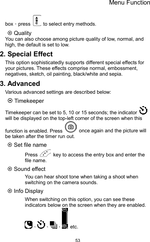 Menu Function                53box，press    to select entry methods.  Quality You can also choose among picture quality of low, normal, and high, the default is set to low. 2. Special Effect This option sophisticatedly supports different special effects for your pictures. These effects comprise normal, embossment, negatives, sketch, oil painting, black/white and sepia. 3. Advanced Various advanced settings are described below:    Timekeeper Timekeeper can be set to 5, 10 or 15 seconds; the indicator   will be displayed on the top-left corner of the screen when this function is enabled. Press    once again and the picture will be taken after the timer run out.  Set file name Press    key to access the entry box and enter the file name.    Sound effect You can hear shoot tone when taking a shoot when switching on the camera sounds.  Info Display When switching on this option, you can see these indicators below on the screen when they are enabled. 、 、 、  etc.  