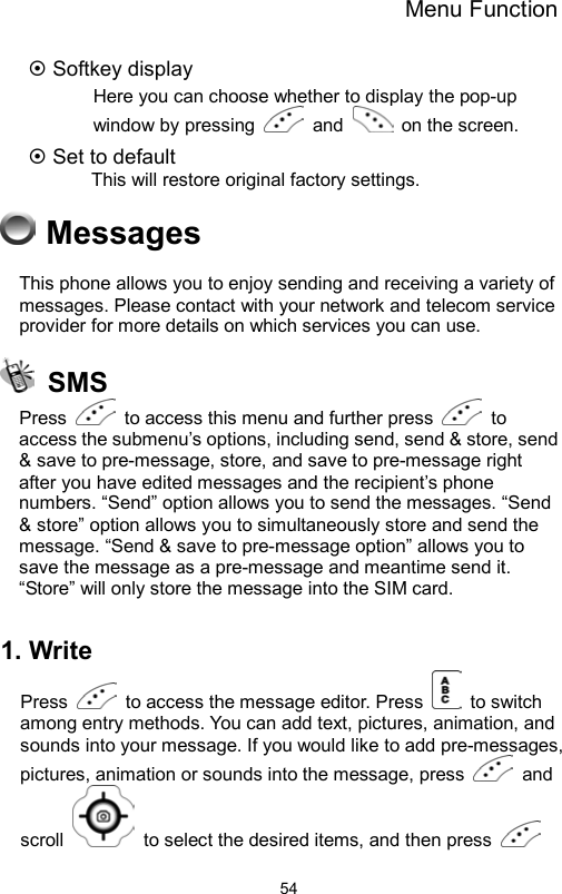 Menu Function                54 Softkey display Here you can choose whether to display the pop-up window by pressing   and    on the screen.  Set to default      This will restore original factory settings.  Messages This phone allows you to enjoy sending and receiving a variety of messages. Please contact with your network and telecom service provider for more details on which services you can use.   SMS Press    to access this menu and further press   to access the submenu’s options, including send, send &amp; store, send &amp; save to pre-message, store, and save to pre-message right after you have edited messages and the recipient’s phone numbers. “Send” option allows you to send the messages. “Send &amp; store” option allows you to simultaneously store and send the message. “Send &amp; save to pre-message option” allows you to save the message as a pre-message and meantime send it. “Store” will only store the message into the SIM card.   1. Write Press    to access the message editor. Press   to switch among entry methods. You can add text, pictures, animation, and sounds into your message. If you would like to add pre-messages, pictures, animation or sounds into the message, press   and scroll    to select the desired items, and then press   