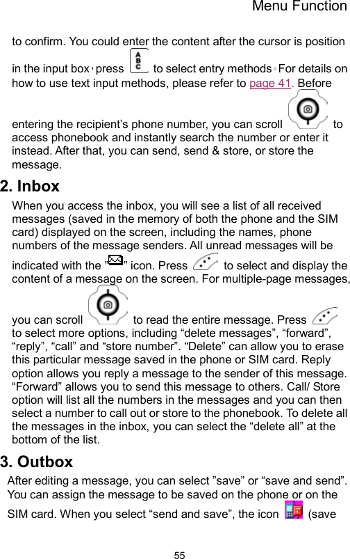 Menu Function                55to confirm. You could enter the content after the cursor is position in the input box，press    to select entry methods。For details on how to use text input methods, please refer to page 41. Before entering the recipient’s phone number, you can scroll   to access phonebook and instantly search the number or enter it instead. After that, you can send, send &amp; store, or store the message. 2. Inbox When you access the inbox, you will see a list of all received messages (saved in the memory of both the phone and the SIM card) displayed on the screen, including the names, phone numbers of the message senders. All unread messages will be indicated with the ” ” icon. Press    to select and display the content of a message on the screen. For multiple-page messages, you can scroll    to read the entire message. Press   to select more options, including “delete messages”, “forward”, “reply”, “call” and “store number”. “Delete” can allow you to erase this particular message saved in the phone or SIM card. Reply option allows you reply a message to the sender of this message. “Forward” allows you to send this message to others. Call/ Store option will list all the numbers in the messages and you can then select a number to call out or store to the phonebook. To delete all the messages in the inbox, you can select the “delete all” at the bottom of the list.   3. Outbox After editing a message, you can select ”save” or “save and send”. You can assign the message to be saved on the phone or on the SIM card. When you select “send and save”, the icon   (save 