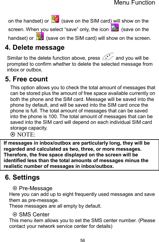 Menu Function                56on the handset) or    (save on the SIM card) will show on the screen. When you select “save” only, the icon   (save on the handset) or    (save on the SIM card) will show on the screen. 4. Delete message Similar to the delete function above, press    and you will be prompted to confirm whether to delete the selected message from inbox or outbox.   5. Free count This option allows you to check the total amount of messages that can be stored plus the amount of free space available currently on both the phone and the SIM card. Message will be saved into the phone by default, and will be saved into the SIM card once the phone is full. The total amount of messages that can be saved into the phone is 100. The total amount of messages that can be saved into the SIM card will depend on each individual SIM card storage capacity.  NOTE: If messages in inbox/outbox are particularly long, they will be regarded and calculated as two, three, or more messages. Therefore, the free space displayed on the screen will be identified less than the total amounts of messages minus the realistic number of messages in inbox/outbox. 6. Settings  Pre-Message Here you can add up to eight frequently used messages and save them as pre-message. These messages are all empty by default.    SMS Center This menu item allows you to set the SMS center number. (Please contact your network service center for details) 