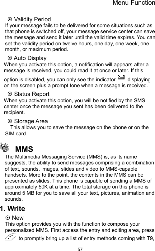 Menu Function                57 Validity Period If your message fails to be delivered for some situations such as that phone is switched off, your message service center can save the message and send it later until the valid time expires. You can set the validity period on twelve hours, one day, one week, one month, or maximum period.  Auto Display When you activate this option, a notification will appears after a message is received, you could read it at once or later. If this option is disabled, you can only see the indicator   displaying on the screen plus a prompt tone when a message is received.    Status Report When you activate this option, you will be notified by the SMS center once the message you sent has been delivered to the recipient.   Storage Area This allows you to save the message on the phone or on the SIM card.    MMS The Multimedia Messaging Service (MMS) is, as its name suggests, the ability to send messages comprising a combination of text, sounds, images, slides and video to MMS-capable handsets. More to the point, the contents in the MMS can be presented as slides. This phone is capable of sending a MMS of approximately 50K at a time. The total storage on this phone is around 5 MB for you to save all your text, pictures, animation and sounds. 1. Write  New This option provides you with the function to compose your personalized MMS. First access the entry and editing area, press   to promptly bring up a list of entry methods coming with T9, 